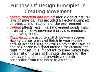  Speed, direction and timing should depict natural
laws of physics. This included trajectories,impact
on objects and reactions of the environment.
 Timing affects recall. Fast movement sends much
information Slow movement provides emphasis
and lasting recall.
 Transitions are used to switch between scenes.
Having a clear start and finish in your motion
path or scenes Using neutral colors at the start or
end of a scene is a good method for creating the
right mindset. It is important to know which type
of transition to use as this sets the tone for the
next event and should provide a smooth
connection from one event to another.
 