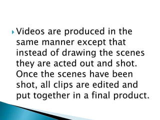  Videos are produced in the
same manner except that
instead of drawing the scenes
they are acted out and shot.
Once the scenes have been
shot, all clips are edited and
put together in a final product.
 