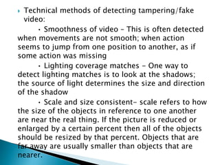  Technical methods of detecting tampering/fake
video:
• Smoothness of video – This is often detected
when movements are not smooth; when action
seems to jump from one position to another, as if
some action was missing
• Lighting coverage matches - One way to
detect lighting matches is to look at the shadows;
the source of light determines the size and direction
of the shadow
• Scale and size consistent- scale refers to how
the size of the objects in reference to one another
are near the real thing. If the picture is reduced or
enlarged by a certain percent then all of the objects
should be resized by that percent. Objects that are
far away are usually smaller than objects that are
nearer.
 