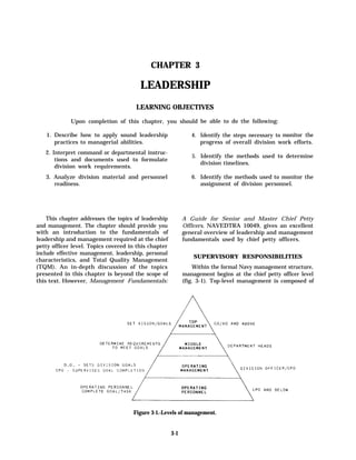 CHAPTER 3

                                        LEADERSHIP
                                      LEARNING OBJECTIVES

             Upon completion of this chapter, you should be able to do the following:

   1. Describe how to apply sound leadership                   4. Identify the steps necessary to monitor the
      practices to managerial abilities.                          progress of overall division work efforts.
   2. Interpret command or departmental instruc-
                                                               5. Identify the methods used to determine
       tions and documents used to formulate
                                                                  division timelines.
       division work requirements.
   3. Analyze division material and personnel                  6. Identify the methods used to monitor the
      readiness.                                                  assignment of division personnel.




    This chapter addresses the topics of leadership         A Guide for Senior and Master Chief Petty
and management. The chapter should provide you              Officers, NAVEDTRA 10049, gives an excellent
with an introduction to the fundamentals of                 general overview of leadership and management
leadership and management required at the chief             fundamentals used by chief petty officers.
petty officer level. Topics covered in this chapter
include effective management, leadership, personal
                                                                SUPERVISORY RESPONSIBILITIES
characteristics, and Total Quality Management
(TQM). An in-depth discussion of the topics                     Within the formal Navy management structure,
presented in this chapter is beyond the scope of            management begins at the chief petty officer level
this text. However, Management Fundamentals:                (fig. 3-1). Top-level management is composed of




                                     Figure 3-1.-Levels of management.


                                                      3-1
 