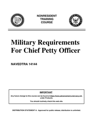 NONRESIDENT
                                 TRAINING
                                 COURSE




Military Requirements
For Chief Petty Officer
NAVEDTRA 14144




                                   IMPORTANT
Any future change to this course can be found at https://www.advancement.cnet.navy.mil,
                                    under Products.

                       You should routinely check this web site.




 DISTRIBUTION STATEMENT A: Approved for public release; distribution is unlimited.
 