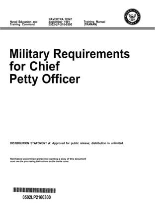 NAVEDTRA 12047
Naval Education and            September 1991                Training Manual
Training Command               0502-LP-216-0300              (TRAMAN)




Military Requirements
for Chief
Petty Officer



DISTRIBUTION STATEMENT A: Approved for public release; distribution is unlimited.




Nonfederal government personnel wanting a copy of this document
must use the purchasing instructions on the inside cover.




          0502LP2160300
 