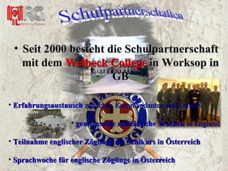 Seit 2000 besteht die Schulpartnerschaft mit dem  Welbeck College  in Worksop in GB Erfahrungsaustausch  zwischen Kommandanten und Leitern gemeinsame militärische Wochen  in England Teilnahme englischer Zöglinge am Schikurs in Österreich Sprachwoche für englische Zöglinge in Österreich 