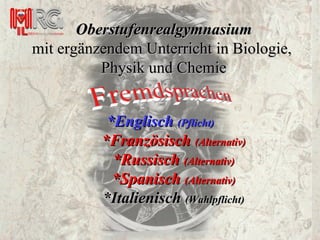 *Englisch  (Pflicht) *Französisch  (Alternativ) *Russisch  (Alternativ) *Spanisch  (Alternativ) *Italienisch  (Wahlpflicht) Oberstufenrealgymnasium mit ergänzendem Unterricht in Biologie,  Physik und Chemie 