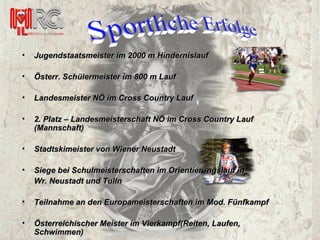 Jugendstaatsmeister im 2000 m Hindernislauf Österr. Schülermeister im 800 m Lauf Landesmeister NÖ im Cross Country Lauf 2. Platz – Landesmeisterschaft NÖ im Cross Country Lauf (Mannschaft) Stadtskimeister von Wiener Neustadt Siege bei Schulmeisterschaften im Orientierungslauf in  Wr. Neustadt und Tulln Teilnahme an den Europameisterschaften im Mod. Fünfkampf Österreichischer Meister im Vierkampf(Reiten, Laufen, Schwimmen) 