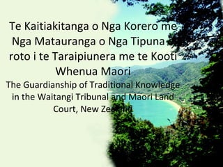Te Kaitiakitanga o Nga Korero me Nga Matauranga o Nga Tipuna o roto i te Taraipiunera me te Kooti Whenua Maori The Guardianship of Traditional Knowledge in the Waitangi Tribunal and Maori Land Court, New Zealand 