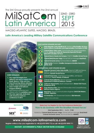Make Sure You Register For Our Post Conference Masterclass
‘How to do business with the Brazilian Armed Forces’
23rd September 2015 | 16.15 - 19.00
Hosted by: Colonel (Retd) Ricardo Veiga, Former SatCom Manager, Brazil MoD
Colonel Armando Lemos, Technical Director, ABIMDE
Sponsored by:
#milsatcombrazil
@SMiGroupDefence
EVENT HIGHLIGHTS:
1. Key regional insights from
defence and space experts from
Brazil, Mexico, Chile and Peru
2. Over 50 serving officers attended
in 2014 -more expected in 2015!
3. Over 15 High Level SatCom
Program Briefings
4. Real Solutions presented and
offered within the exhibition area
5. The only regionally dedicated
Latin American SatCom
conference in 2015
www.milsatcom-latinamerica.com
Register online or fax your registration to +44 (0) 870 9090 712 or call +44 (0) 870 9090 711
MILITARY, GOVERNMENT & PUBLIC SECTOR RATES AVAILABLE
MACEIO ATLANTIC SUITES, MACEIO, BRAZIL
MilSatCom
Latin America
22ND - 23RD
SEPT
2015
The SMi Group proudly presents the 2nd annual
Latin America’s Leading Military Satellite Communications Conference
HOST NATION SPEAKERS INCLUDE:
Major Brigadier Carlos Minelli de Sá, President of the Brazilian Air Force
Space Systems Coordination and Implementation Commission (CCISE)
Colonel Hélcio Vieira Junior, Commander Main Special Operations
Centre, Núcleo do Centro de Operações Espaciais Principal
(NUCOPE-P) Brazilian Air Force
Colonel Marcio Teixeira de Campos, Chief C2, Brazilian Armed Forces
Colonel (Retd) Ricardo Veiga, Former SatCom Manager, Brazil MoD
Colonel Armando Lemos, Technical Director, ABIMDE
Walter Bartels, President, Brazilian Aerospace Industries Association
(AIAB), Brazil
INTERNATIONAL GUEST SPEAKERS INCLUDE:
Brigadier General Carlos Salas Murillo, Head of C4ISR and Space
Systems, Directorate General of Armament and Equipment
(DGAM), Spanish Armed Forces
Colonel Frank Scher, Chief Space Capabilities, Joint Space
Command, French Ministry of Defense
Colonel Abde Bellahnid, Director General Space & Joint C4ISR,
Department of National Defence, Canada
Cristovam Nascimento, Brazil Correspendant, Global VSAT Forum,
(Chairman 2014)
Hugo Montoya Diaz, Director Of Innovation And Competitiveness,
Mexican Space Agency
Maxi Erazu, Space Communications Engineer, SAOCOM Mission,
CONAE, Argentina
D D’Ambrosio, EVP, Government Solutions, 03b Networks
*subject to final confirmation
 