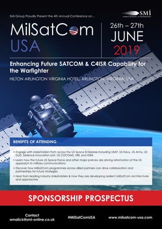 Contact
amalick@smi-online.co.uk
#MilSatComUSA www.milsatcom-usa.com
SMi Group Proudly Present the 4th Annual Conference on…
Enhancing Future SATCOM & C4ISR Capability for
the Warfighter
HILTON ARLINGTON VIRGINIA HOTEL, ARLINGTON, VIRGINIA, USA
MilSatC m
USA
26th – 27th
JUNE
2019
SPONSORSHIP PROSPECTUS
BENEFITS OF ATTENDING
• Engage with stakeholders from across the US Space Enterprise including USAF, US Navy, US Army, US
DoD, Defence Innovation Unit, US COCOMS, NRL and DISA
• Learn how the future US Space Force and other major policies are driving reformation of the US
approach to military communications
• Discover how MilSatCom programmes across allied partners can drive collaboration and
partnerships for future strategies
• Hear from leading industry stakeholders  how they are developing resilient MilSatCom architectures
and approaches
 