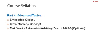 Course Syllabus
10
Part 4: Advanced Topics
 Embedded Coder .
 State Machine Concept.
 MathWorks Automotive Advisory Board- MAAB(Optional)
RTECS
 