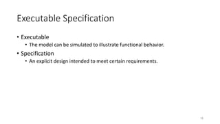 Executable Specification
• Executable
• The model can be simulated to illustrate functional behavior.
• Specification
• An explicit design intended to meet certain requirements.
18
 