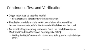 Continuous Test and Verification
• Deign test cases to test the model
• Reuse test cases to test software implementation
• Simulation models enable to test conditions that would be
destructive or cost-prohibitive to run in the lab or on the road
• Automatically generating test cases from the model to ensure
Modified Condition/Decision Coverage (MC/DC)
• Writing the MC/DC tests would take as least as long as the original design
effort
RTECS 2019 29
 