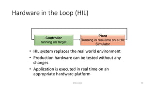 Hardware in the Loop (HIL)
• HIL system replaces the real world environment
• Production hardware can be tested without any
changes
• Application is executed in real time on an
appropriate hardware platform
RTECS 2010 35
Controller
running on target
Plant
Running in real-time on a HIL
Simulator
 
