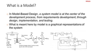 What is a Model?
17
 In Model-Based Design, a system model is at the center of the
development process, from requirements development, through
design, implementation, and testing.
 What is meant here by model is a graphical representations of
the system
RTECS
 