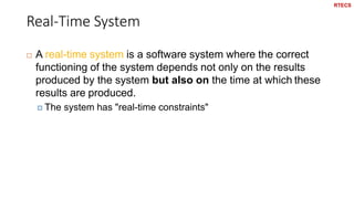 Real-Time System
43
 A real-time system is a software system where the correct
functioning of the system depends not only on the results
produced by the system but also on the time at which these
results are produced.
 The system has "real-time constraints"
RTECS
 
