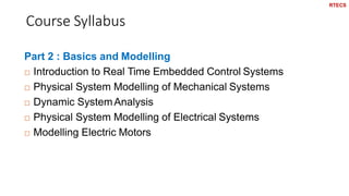 Course Syllabus
8
Part 2 : Basics and Modelling
 Introduction to Real Time Embedded Control Systems
 Physical System Modelling of Mechanical Systems
 Dynamic SystemAnalysis
 Physical System Modelling of Electrical Systems
 Modelling Electric Motors
RTECS
 