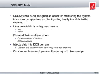 MilSOFT UNCLASSIFIED 16/19
DDS SPY Tools
• DDSSpy has been designed as a tool for monitoring the system
in various perspectives and for injecting timely test data to the
system.
• User selectable listening mechanism
• Auto
• Manual
• Shows data in multiple views
• Current snapshot of the topic
• All historical data
• Injects data into DDS domain
• User can load data from excel file or copy-paste from excel file.
• Send more than one topic simultaneously with timestamps
 