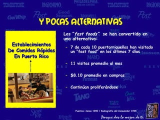 Y pocas alternativas
                     Los “fast foods” se han convertido en
                     una alternativa:
 Establecimientos    – 7 de cada 10 puertorriqueños han visitado
De Comidas Rápidas     un “fast food” en los últimos 7 días
  En Puerto Rico
                     – 11 visitas promedio al mes

                     – $8.10 promedio en compras

                     – Continúan proliferándose




                          Fuentes: Censo 1990 / Radiografía del Consumidor 1999
 