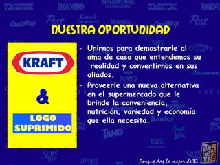 Nuestra oportunidad
        - Unirnos para demostrarle al
          ama de casa que entendemos su
           realidad y convertirnos en sus
          aliados.
        - Proveerle una nueva alternativa

&         en el supermercado que le
          brinde la conveniencia,
          nutrición, variedad y economía
          que ella necesita.
 