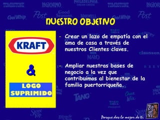 Nuestro objetivo
      - Crear un lazo de empatía con el
        ama de casa a través de
        nuestros Clientes claves.



&
      - Ampliar nuestras bases de
        negocio a la vez que
        contribuimos al bienestar de la
        familia puertorriqueña.
 
