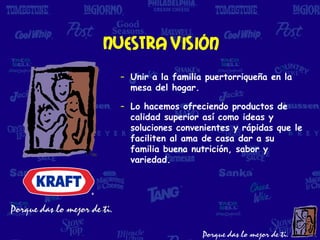 Nuestra visión
  – Unir a la familia puertorriqueña en la
    mesa del hogar.

  – Lo hacemos ofreciendo productos de
    calidad superior así como ideas y
    soluciones convenientes y rápidas que le
    faciliten al ama de casa dar a su
    familia buena nutrición, sabor y
    variedad.
 