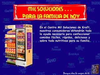 Mil soluciones…
para LA FAMILIA DE HOY
      En el Centro Mil Soluciones de Kraft,
      nuestras consumidoras obtendrán toda
      la ayuda necesaria para confeccionar
      comidas fáciles, rápidas, deliciosas y
      sobre todo nutritivas para su familia.
 