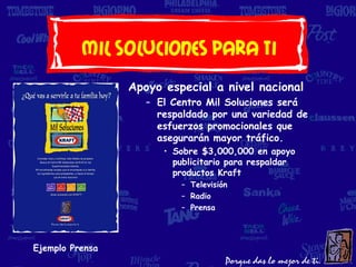 Mil soluciones Para Ti
                 Apoyo especial a nivel nacional
                    – El Centro Mil Soluciones será
                      respaldado por una variedad de
                      esfuerzos promocionales que
                      asegurarán mayor tráfico.
                       • Sobre $3,000,000 en apoyo
                         publicitario para respaldar
                         productos Kraft
                           – Televisión
                           – Radio
                           – Prensa




Ejemplo Prensa
 