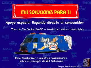 Mil soluciones Para Ti
Apoyo especial llegando directo al consumidor
   Tour de “La Cocina Kraft” a través de centros comerciales




      Para familiarizar a nuestras consumidoras
         sobre el concepto de Mil Soluciones
 