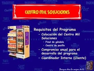 Centro Mil Soluciones


    Requisitos del Programa
      – Colocación del Centro Mil
        Soluciones
         • Final de góndola
         • Centro de pasillo
      – Compromiso anual para el
        desarrollo del programa
      – Coordinador Interno (Cliente)
 
