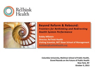 Beyond Reform & Rebound:
Frontiers for Rethinking and Redirecting
Health System Performance
Bobby Milstein
Director, ReThink Health
Visiting Scientist, MIT Sloan School of Management
bmilstein@rethinkhealth.org

Columbia University, Mailman School of Public Health,
Grand Rounds on the Future of Public Health
New York, NY
October 9, 2013

 