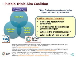 “Most Triple Aim projects start with a
project and build up from there.”

“We have been thinking big picture and
ReThink Healthspecific projects yet.”
haven't selected Dynamics

Triple Aim

Collective
Impact

Pueblo’s
Health
System

• How is the health system
structured?
“We are building governance, structure,
andHow and first becauseit change our
• strategy when does we believe
work will change)?
(or resist be more successful and
sustainable with this approach.”
• Where is the greatest leverage?
-- Donald Moore,
• What trade-offs are involved?
CEO Pueblo Community Health Center

Milstein B, Hirsch G, Minyard K. County Officials Embark on New, Collective Endeavors to ReThink Their Local
Health Systems. Journal of County Administration, March – April 2013.
Available at http://tinyurl.com/RTH-County-Officials
Milstein B. ReThinking Health in Pueblo, Colorado: A Stewardship Strategy to Advance the Triple Aim. Improving
Population Health. August 21, 2012. Available at http://tinyurl.com/RTH-Pueblo-Story
Kindig D, Milstein B. From ACOs to Accountable Health Communities: Delivering on Population Health in the
Triple Aim. Institute for Clinical Systems Improvement Reinertsen Lecture. October 25, 2012; Minneapolis, MN.
Available at https://www.icsi.org/education__services/reinertsen_lecture/

14

 