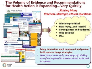 …Raising Many
Practical, Strategic, Ethical Questions
•
•
•
•
•

Which to prioritize?
How to pay…and sustain?
Consequences and tradeoffs?
Who decides?
Etc…

Relevant Methodologies
• Many innovators want to play out and pursue
Decision science
bold• system-change strategies.
• Comparative effectiveness research
• New teams, new tools, new ways of thinking
• Health impact assessment
are often required& implementation scale and
• Integration to succeed at this sciences
in context
• Dynamic policy modeling

 