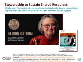 Challenge: Few regions have sturdy multi-stakeholder teams to negotiate
agreements and serve as stewards of their common health system

Ostrom E. Beyond Markets and States: Polycentric Governance of Complex Economic Systems.
The Sveriges Riksbank Prize in Economic Sciences in Memory of Alfred Nobel; Stockholm; 2009 December 8.
Available at http://www.nobelprize.org/nobel_prizes/economic-sciences/laureates/2009/ostrom-lecture.html
McGinnis MD. Caring for the Health Commons: What it is and Who's Responsible for it: Social Science Research
Network; 2013 February 20. Available at http://papers.ssrn.com/sol3/papers.cfm?abstract_id=2221413

52

 