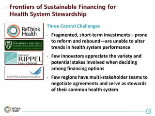 Three Central Challenges
•

Fragmented, short-term investments—prone
to reform and rebound—are unable to alter
trends in health system performance

•

Few innovators appreciate the variety and
potential stakes involved when deciding
among financing options

•

Few regions have multi-stakeholder teams to
negotiate agreements and serve as stewards
of their common health system

54

 