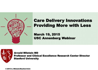 March 19, 2015
USC Annenberg Webinar
Arnold Milstein MD
Professor and Clinical Excellence Research Center Director
Stanford University
Care Delivery Innovations
Providing More with Less
© 2015 A. Milstein/Stanford Univ
 