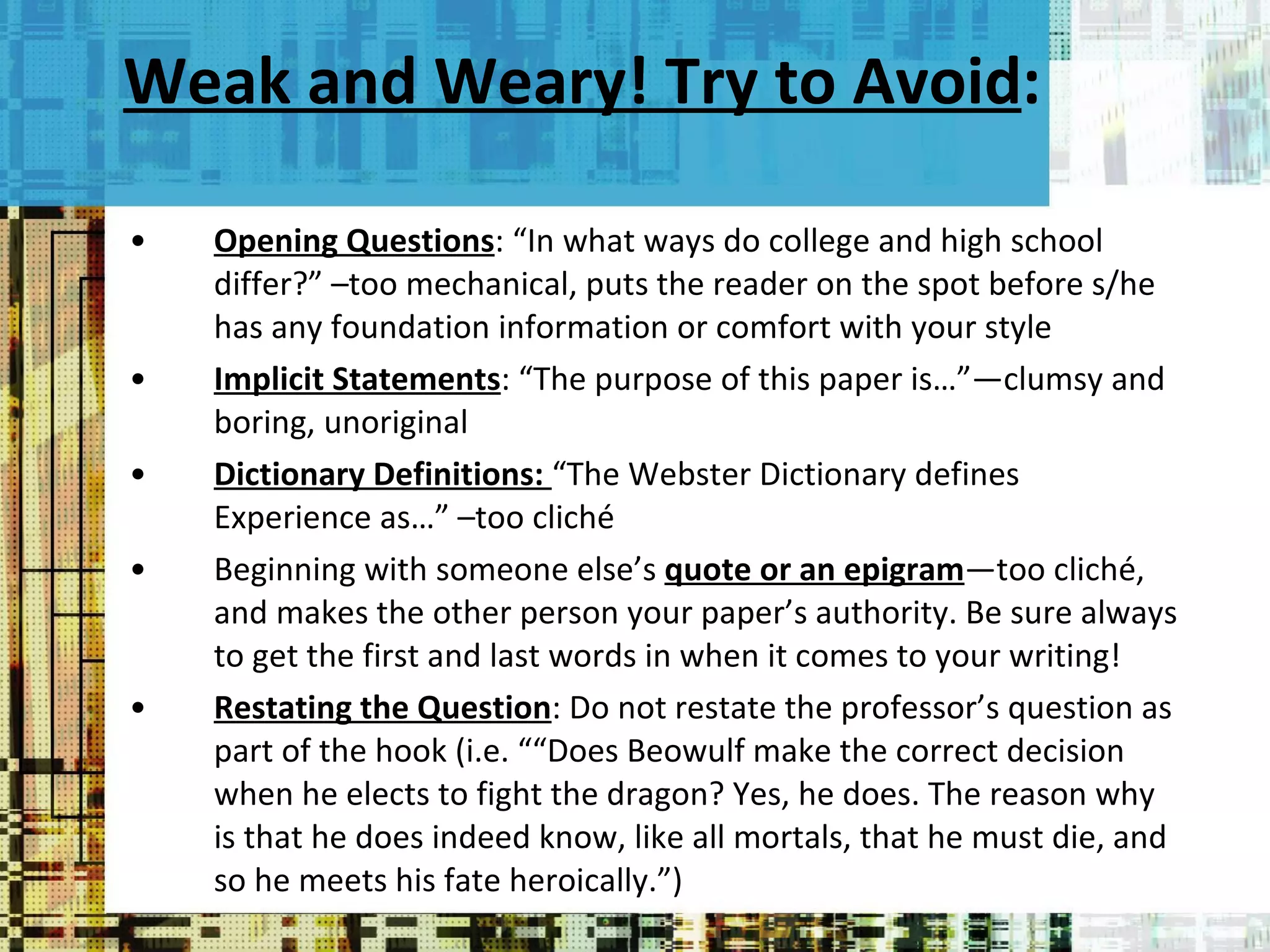 Weak and Weary! Try to Avoid : Opening Questions : “In what ways do college and high school differ?” –too mechanical, puts the reader on the spot before s/he has any foundation information or comfort with your style Implicit Statements : “The purpose of this paper is…”—clumsy and boring, unoriginal Dictionary Definitions:  “The Webster Dictionary defines Experience as…” –too cliché Beginning with someone else’s  quote or an epigram —too cliché, and makes the other person your paper’s authority. Be sure always to get the first and last words in when it comes to your writing! Restating the Question : Do not restate the professor’s question as part of the hook (i.e. ““Does Beowulf make the correct decision when he elects to fight the dragon? Yes, he does. The reason why is that he does indeed know, like all mortals, that he must die, and so he meets his fate heroically.”) 