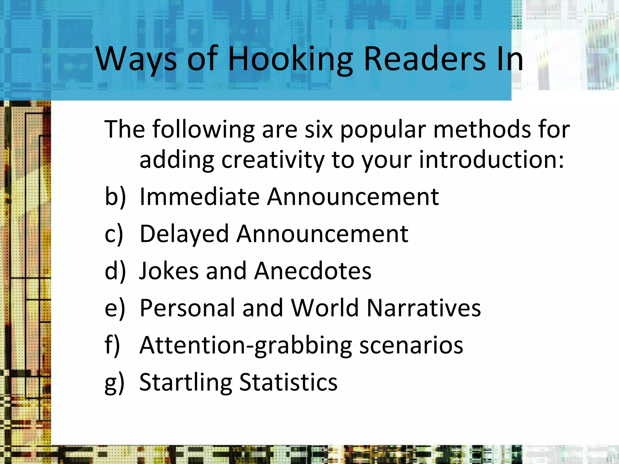 Ways of Hooking Readers In The following are six popular methods for adding creativity to your introduction:  Immediate Announcement Delayed Announcement Jokes and Anecdotes Personal and World Narratives Attention-grabbing scenarios Startling Statistics 