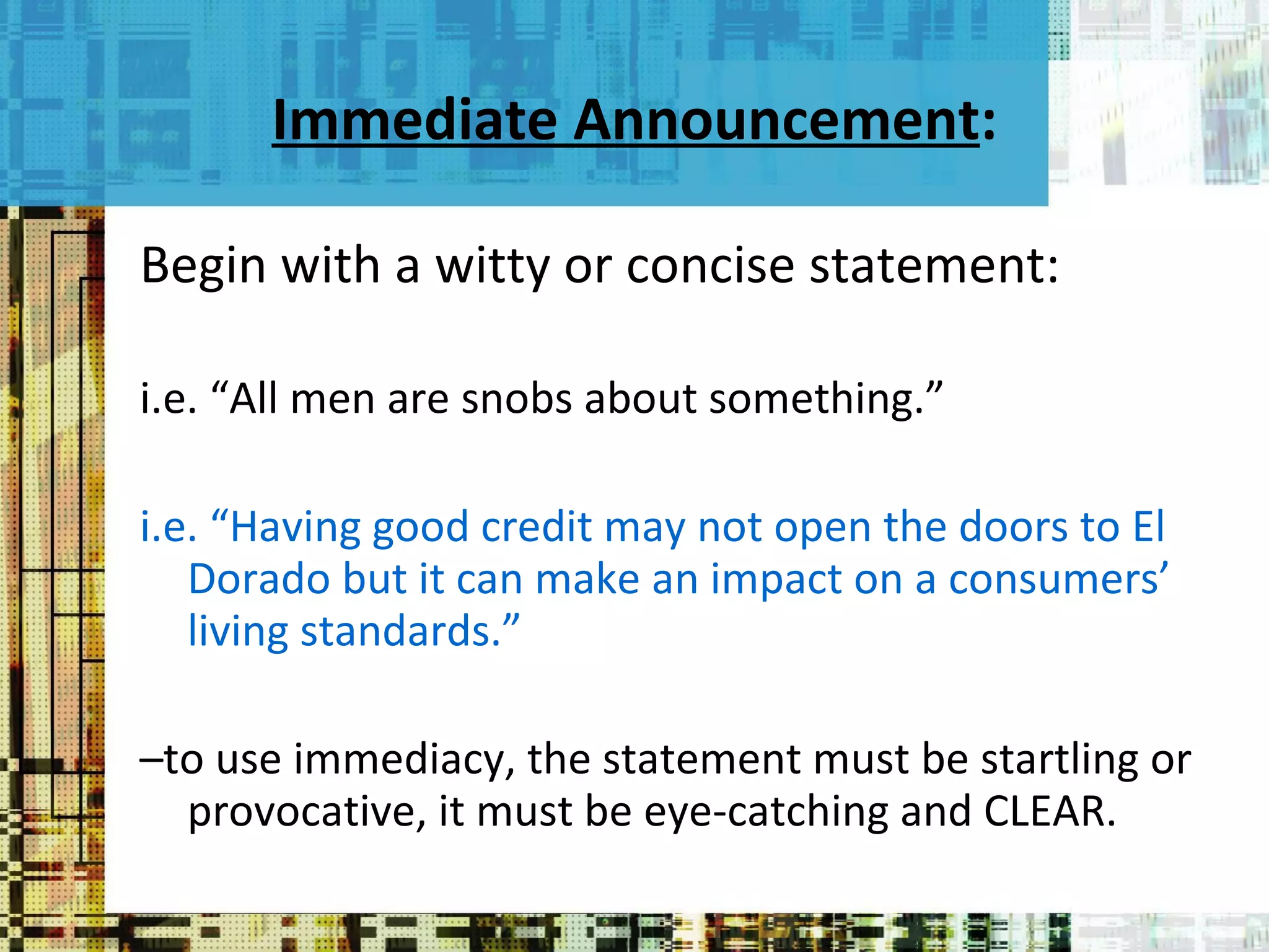 Immediate Announcement : Begin with a witty or concise statement:  i.e. “All men are snobs about something.”  i.e. “Having good credit may not open the doors to El Dorado but it can make an impact on a consumers’ living standards.” – to use immediacy, the statement must be startling or provocative, it must be eye-catching and CLEAR. 