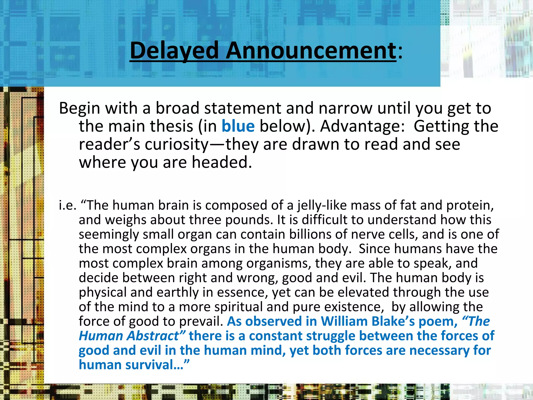 Delayed Announcement : Begin with a broad statement and narrow until you get to the main thesis (in  blue  below). Advantage:  Getting the reader’s curiosity—they are drawn to read and see where you are headed. i.e. “The human brain is composed of a jelly-like mass of fat and protein, and weighs about three pounds. It is difficult to understand how this seemingly small organ can contain billions of nerve cells, and is one of the most complex organs in the human body.  Since humans have the most complex brain among organisms, they are able to speak, and  decide between right and wrong, good and evil. The human body is physical and earthly in essence, yet can be elevated through the use of the mind to a more spiritual and pure existence,  by allowing the force of good to prevail.  As observed in William Blake’s poem,  “The Human Abstract”  there is a constant struggle between the forces of good and evil in the human mind, yet both forces are necessary for human survival…” 