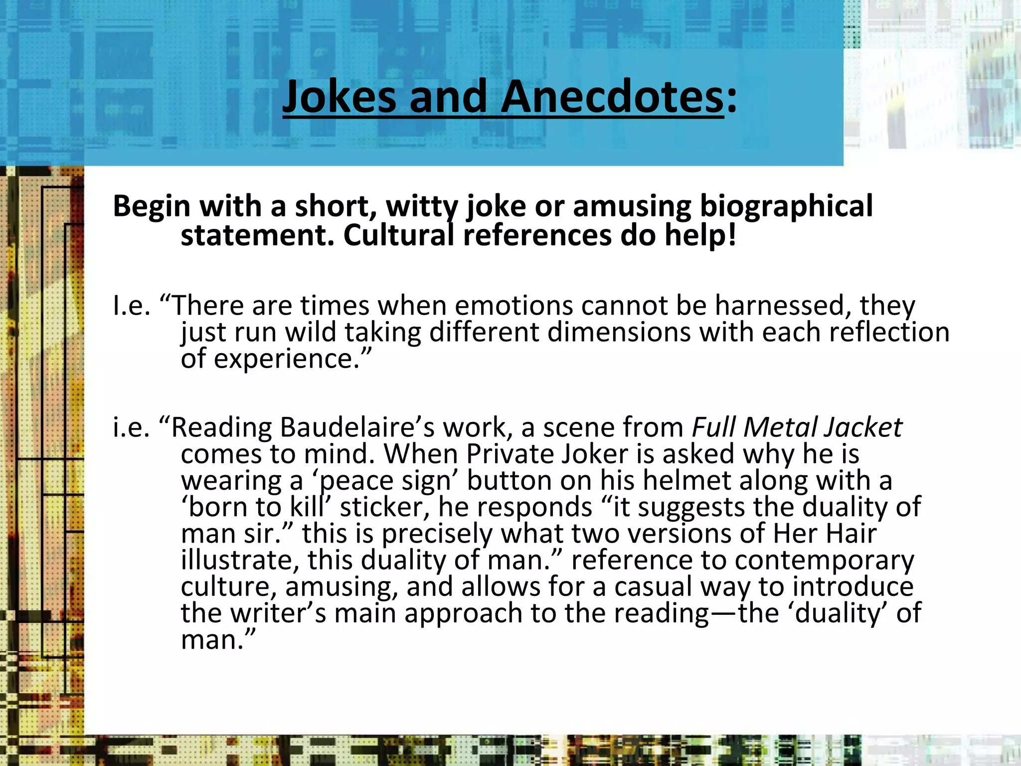 Jokes and Anecdotes : Begin with a short, witty joke or amusing biographical statement. Cultural references do help!  I.e. “There are times when emotions cannot be harnessed, they just run wild taking different dimensions with each reflection of experience.” i.e. “Reading Baudelaire’s work, a scene from  Full Metal Jacket  comes to mind. When Private Joker is asked why he is wearing a ‘peace sign’ button on his helmet along with a ‘born to kill’ sticker, he responds “it suggests the duality of man sir.” this is precisely what two versions of Her Hair illustrate, this duality of man.” reference to contemporary culture, amusing, and allows for a casual way to introduce the writer’s main approach to the reading—the ‘duality’ of man.” 