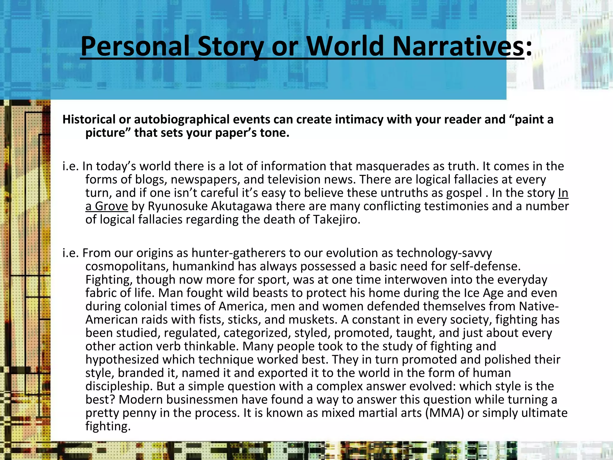 Personal Story or World Narratives : Historical or autobiographical events can create intimacy with your reader and “paint a picture” that sets your paper’s tone.  i.e. In today’s world there is a lot of information that masquerades as truth. It comes in the forms of blogs, newspapers, and television news. There are logical fallacies at every turn, and if one isn’t careful it’s easy to believe these untruths as gospel . In the story  In a Grove  by Ryunosuke Akutagawa there are many conflicting testimonies and a number of logical fallacies regarding the death of Takejiro.   i.e. From our origins as hunter-gatherers to our evolution as technology-savvy cosmopolitans, humankind has always possessed a basic need for self-defense. Fighting, though now more for sport, was at one time interwoven into the everyday fabric of life. Man fought wild beasts to protect his home during the Ice Age and even during colonial times of America, men and women defended themselves from Native-American raids with fists, sticks, and muskets. A constant in every society, fighting has been studied, regulated, categorized, styled, promoted, taught, and just about every other action verb thinkable. Many people took to the study of fighting and hypothesized which technique worked best. They in turn promoted and polished their style, branded it, named it and exported it to the world in the form of human discipleship. But a simple question with a complex answer evolved: which style is the best? Modern businessmen have found a way to answer this question while turning a pretty penny in the process. It is known as mixed martial arts (MMA) or simply ultimate fighting. 