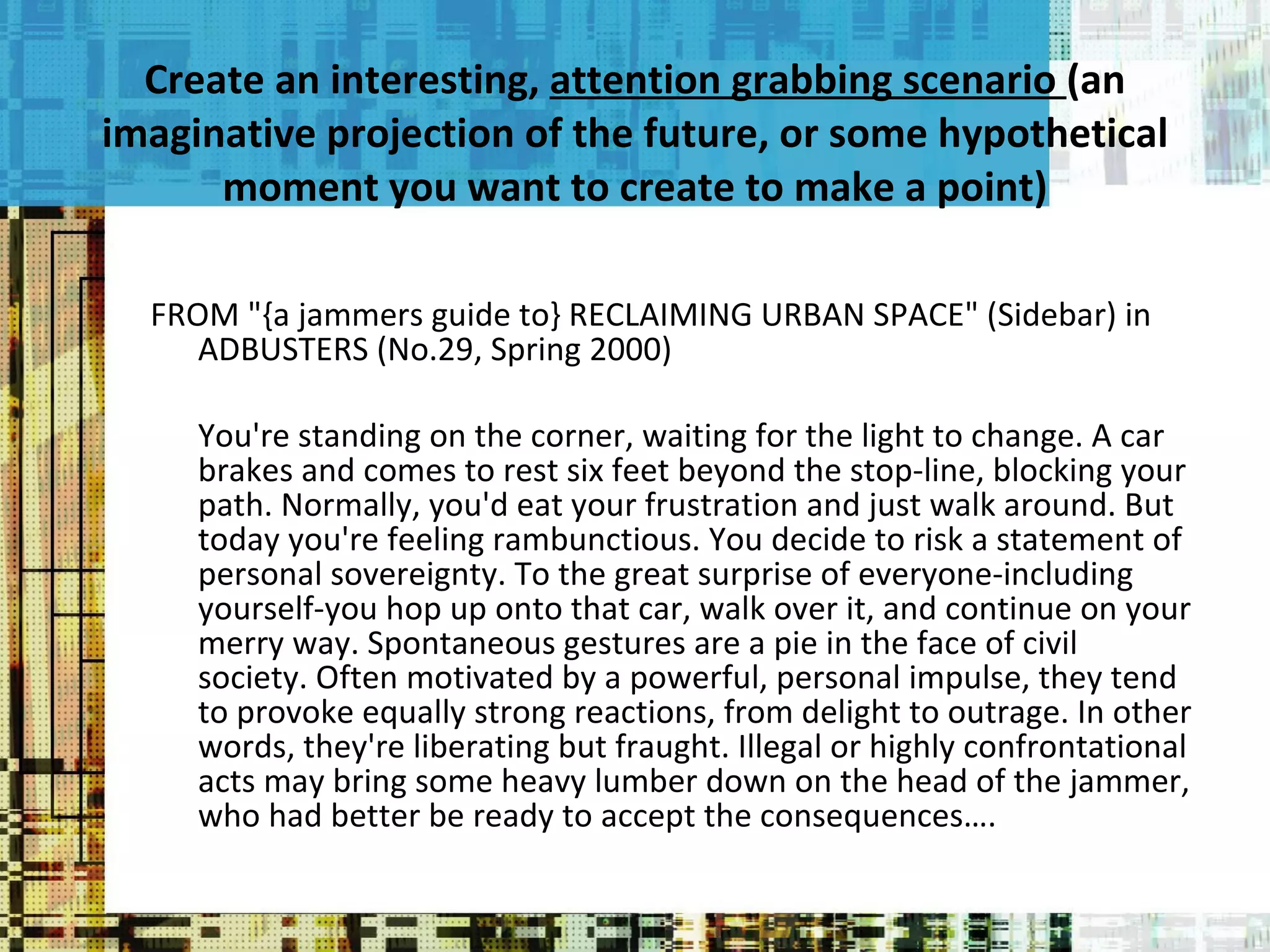 Create an interesting,  attention grabbing scenario  (an imaginative projection of the future, or some hypothetical moment you want to create to make a point) FROM "{a jammers guide to} RECLAIMING URBAN SPACE" (Sidebar) in ADBUSTERS (No.29, Spring 2000) You're standing on the corner, waiting for the light to change. A car brakes and comes to rest six feet beyond the stop-line, blocking your path. Normally, you'd eat your frustration and just walk around. But today you're feeling rambunctious. You decide to risk a statement of personal sovereignty. To the great surprise of everyone-including yourself-you hop up onto that car, walk over it, and continue on your merry way. Spontaneous gestures are a pie in the face of civil society. Often motivated by a powerful, personal impulse, they tend to provoke equally strong reactions, from delight to outrage. In other words, they're liberating but fraught. Illegal or highly confrontational acts may bring some heavy lumber down on the head of the jammer, who had better be ready to accept the consequences…. 