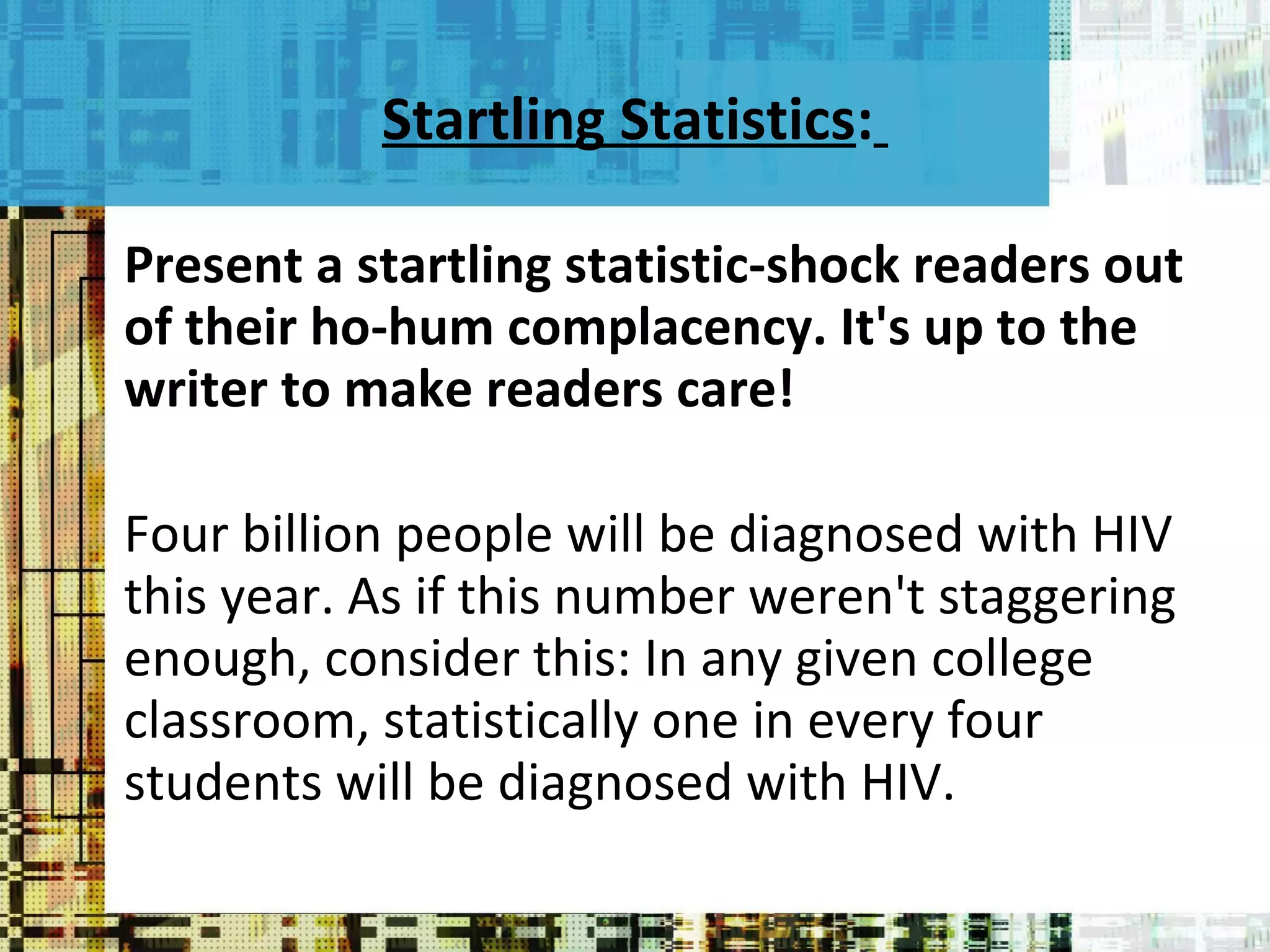Startling Statistics :   Present a startling statistic-shock readers out of their ho-hum complacency. It's up to the writer to make readers care! Four billion people will be diagnosed with HIV this year. As if this number weren't staggering enough, consider this: In any given college classroom, statistically one in every four students will be diagnosed with HIV. 