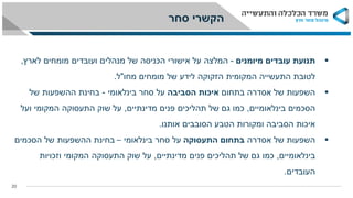 20
‫תנועת‬‫עובדים‬‫מיומנים‬-‫המלצה‬‫מומחים‬ ‫ועובדים‬ ‫מנהלים‬ ‫של‬ ‫הכניסה‬ ‫אישורי‬ ‫על‬‫לארץ‬,
‫מחו‬ ‫מומחים‬ ‫של‬ ‫לידע‬ ‫הזקוקה‬ ‫המקומית‬ ‫התעשייה‬ ‫לטובת‬"‫ל‬.
‫השפעות‬‫בתחום‬ ‫אסדרה‬ ‫של‬‫הסביבה‬ ‫איכות‬‫סחר‬ ‫על‬‫בינלאומי‬-‫בחינת‬‫של‬ ‫ההשפעות‬
‫בינלאומיים‬ ‫הסכמים‬,‫מדינתיים‬ ‫פנים‬ ‫תהליכים‬ ‫של‬ ‫גם‬ ‫כמו‬,‫ועל‬ ‫המקומי‬ ‫התעסוקה‬ ‫שוק‬ ‫על‬
‫אותנו‬ ‫הסובבים‬ ‫הטבע‬ ‫ומקורות‬ ‫הסביבה‬ ‫איכות‬.
‫השפעות‬‫אסדרה‬ ‫של‬‫התעסוקה‬ ‫בתחום‬‫סחר‬ ‫על‬‫בינלאומי‬–‫ההשפעות‬ ‫בחינת‬‫הסכמים‬ ‫של‬
‫בינלאומיים‬,‫מדינתיים‬ ‫פנים‬ ‫תהליכים‬ ‫של‬ ‫גם‬ ‫כמו‬,‫על‬‫וזכויות‬ ‫המקומי‬ ‫התעסוקה‬ ‫שוק‬
‫העובדים‬.
‫סחר‬ ‫הקשרי‬
 