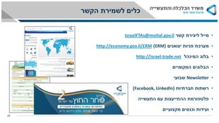 •‫קשר‬ ‫ליצירת‬ ‫מייל‬IsraelFTAs@moital.gov.il
•‫יצואנים‬ ‫פניות‬ ‫מערכת‬(ERM)economy.gov.il/ERMhttp://
•‫בלוג‬‫המינהל‬trade.net-israelhttp://
•‫המקומיים‬ ‫הבלוגים‬
•Newsletter‫שבועי‬
•‫חברתיות‬ ‫רשתות‬(Facebook, LinkedIn)
•‫התעשייה‬ ‫עם‬ ‫ההתייעצות‬ ‫פלטפורמת‬
•‫מקצועיים‬ ‫וכנסים‬ ‫ועידות‬
28
‫הקשר‬ ‫לשמירת‬ ‫כלים‬
 