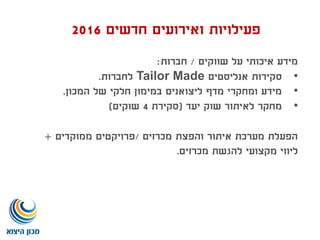 ‫שווקים‬ ‫על‬ ‫איכותי‬ ‫מידע‬/‫חברות‬:
•‫אנליסטים‬ ‫סקירות‬Tailor Made‫לחברות‬.
•‫המכון‬ ‫של‬ ‫חלקי‬ ‫במימון‬ ‫ליצואנים‬ ‫מדף‬ ‫ומחקרי‬ ‫מידע‬.
•‫יעד‬ ‫שוק‬ ‫לאיתור‬ ‫מחקר‬(‫סקירת‬4‫שוקים‬)
‫מכרזים‬ ‫והפצת‬ ‫איתור‬ ‫מערכת‬ ‫הפעלת‬/‫ממוקדים‬ ‫פרויקטים‬+
‫מכרזים‬ ‫להגשת‬ ‫מקצועי‬ ‫ליווי‬.
‫חדשים‬ ‫ואירועים‬ ‫פעילויות‬2016
 