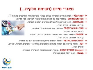 ‫מידע‬ ‫מאגרי‬(‫חלקית‬ ‫רשימת‬)...
Gartner–‫בתחומי‬ ‫אנליסטים‬ ‫וסקירות‬ ‫מדף‬ ‫בסקרי‬ ‫בעולם‬ ‫המובילה‬ ‫המידע‬ ‫חברת‬IT
EUROMONITOR–‫הצריכה‬ ‫מוצרי‬ ‫תחומי‬ ‫מרבית‬ ‫על‬ ‫שוק‬ ‫מחקרי‬-‫מדינות‬ ‫לפי‬.
KOMPASS–‫העולם‬ ‫בכל‬ ‫חברות‬ ‫מאגר‬:‫מפיצים‬,‫יצרנים‬,‫רשתות‬,
‫קניינים‬,‫ארגונים‬,‫ועוד‬ ‫סוכנים‬...
FROST & SULLIVAN–‫תעשיה‬ ‫מוצרי‬ ‫בתחום‬ ‫שוק‬ ‫מחקרי‬,
‫ומדינות‬ ‫טכנולוגיות‬ ‫לפי‬.
DOSIER–‫העולם‬ ‫בכל‬ ‫חברות‬ ‫מאגר‬:‫מפיצים‬,‫יצרנים‬,‫רשתות‬,
‫קניינים‬,‫ארגונים‬,‫ועוד‬ ‫סוכנים‬...
RETAIL DIRECTORY–‫אנגליה‬ ‫על‬ ‫דגש‬ ‫עם‬ ‫באירופה‬ ‫שיווק‬ ‫רשתות‬ ‫מאגר‬.
JBT–‫של‬ ‫מאגר‬30,000‫בארה‬ ‫התכשיטים‬ ‫בתחום‬ ‫חברות‬"‫ב‬–‫מפיצים‬,‫רשתות‬,‫יצרנים‬,
‫ועוד‬ ‫סוכנים‬...
CHAIN STORE directory–‫בארה‬ ‫תכשיטים‬ ‫וחנויות‬ ‫רשתות‬ ‫מאגר‬"‫ב‬.
MANA-‫מאגר‬SALE REP’‫בארה‬"‫ב‬.
 