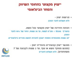 ‫יעוץ‬ ‫פגישות‬-
‫המכון‬ ‫לחבר‬ ‫תשלום‬ ‫ללא‬
‫נושא‬ ‫בכל‬ ‫מקצועי‬ ‫יועץ‬ ‫של‬ ‫והדרכה‬ ‫הכוונה‬,
‫בתעריף‬200₪+‫מע‬"‫לשעה‬ ‫מ‬,‫עד‬20‫שעות‬,‫של‬ ‫החזר‬90%‫לחבר‬
‫המכון‬.
*20‫בינלאומיים‬ ‫מכרזים‬ ‫לנושא‬ ‫לחברות‬ ‫יוענקו‬ ‫נוספות‬ ‫מסובסדות‬ ‫שעות‬.
‫יועץ‬ ‫בהנחיית‬ ‫קבוצתיים‬ ‫ייעוץ‬ ‫מפגשי‬-
(‫ענף‬ ‫או‬ ‫נושא‬ ‫ממוקד‬ ‫מפגש‬,‫עד‬3‫של‬ ‫לקבוצה‬ ‫שעות‬7
‫משתתפים‬.)‫לחברים‬ ‫תשלום‬ ‫ללא‬
‫השיווק‬ ‫בתחומי‬ ‫מקצועי‬ ‫ייעוץ‬
‫הבינלאומי‬ ‫והסחר‬
 