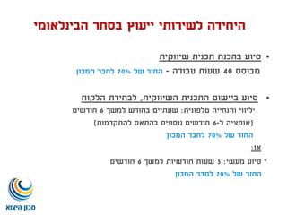 ‫שיווקית‬ ‫תכנית‬ ‫בהכנת‬ ‫סיוע‬
‫מבוסס‬40‫עבודה‬ ‫שעות‬-‫של‬ ‫החזר‬70%‫המכון‬ ‫לחבר‬
‫השיווקית‬ ‫התכנית‬ ‫ביישום‬ ‫סיוע‬,‫הלקוח‬ ‫לבחירת‬
*‫טלפונית‬ ‫והנחייה‬ ‫ליווי‬:‫למשך‬ ‫בחודש‬ ‫שעתיים‬6‫חודשים‬
(‫ל‬ ‫אופציה‬-6‫להתקדמות‬ ‫בהתאם‬ ‫נוספים‬ ‫חודשים‬)
‫של‬ ‫החזר‬70%‫המכון‬ ‫לחבר‬
‫או‬:
*‫מעשי‬ ‫סיוע‬:5‫למשך‬ ‫חודשיות‬ ‫שעות‬6‫חודשים‬
‫של‬ ‫החזר‬70%‫המכון‬ ‫לחבר‬
‫הבינלאומי‬ ‫בסחר‬ ‫ייעוץ‬ ‫לשירותי‬ ‫היחידה‬
 