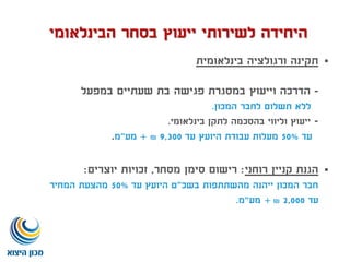 ‫בינלאומית‬ ‫ורגולציה‬ ‫תקינה‬
-‫במפעל‬ ‫שעתיים‬ ‫בת‬ ‫פגישה‬ ‫במסגרת‬ ‫וייעוץ‬ ‫הדרכה‬
‫המכון‬ ‫לחבר‬ ‫תשלום‬ ‫ללא‬.
-‫בינלאומי‬ ‫לתקן‬ ‫בהסכמה‬ ‫וליווי‬ ‫ייעוץ‬.
‫עד‬50%‫עד‬ ‫היועץ‬ ‫עבודת‬ ‫מעלות‬9,300₪+‫מע‬"‫מ‬.
‫רוחני‬ ‫קניין‬ ‫הגנת‬:‫מסחר‬ ‫סימן‬ ‫רישום‬,‫יוצרים‬ ‫זכויות‬:
‫בשכ‬ ‫מהשתתפות‬ ‫ייהנה‬ ‫המכון‬ ‫חבר‬"‫עד‬ ‫היועץ‬ ‫ט‬50%‫המחיר‬ ‫מהצעת‬
‫עד‬2,000₪+‫מע‬"‫מ‬.
‫הבינלאומי‬ ‫בסחר‬ ‫ייעוץ‬ ‫לשירותי‬ ‫היחידה‬
 