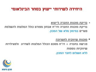 ‫לייצוא‬ ‫החברה‬ ‫מוכנות‬ ‫בדיקת‬
‫ודו‬ ‫החברה‬ ‫מוכנות‬ ‫בדיקת‬"‫להשלמת‬ ‫המלצות‬ ‫כולל‬ ‫מפורט‬ ‫אבחון‬ ‫ח‬
‫פערים‬‫המכון‬ ‫של‬ ‫מלא‬ ‫במימון‬.
‫לתערוכה‬ ‫שיווקית‬ ‫מוכנות‬
‫בחברה‬ ‫פגישה‬+‫דו‬"‫ולפעילויות‬ ‫לשדרוג‬ ‫המלצות‬ ‫הכולל‬ ‫מסכם‬ ‫ח‬
‫נוספות‬ ‫שיווקיות‬
‫המכון‬ ‫לחבר‬ ‫תשלום‬ ‫ללא‬.
‫הבינלאומי‬ ‫בסחר‬ ‫ייעוץ‬ ‫לשירותי‬ ‫היחידה‬
 